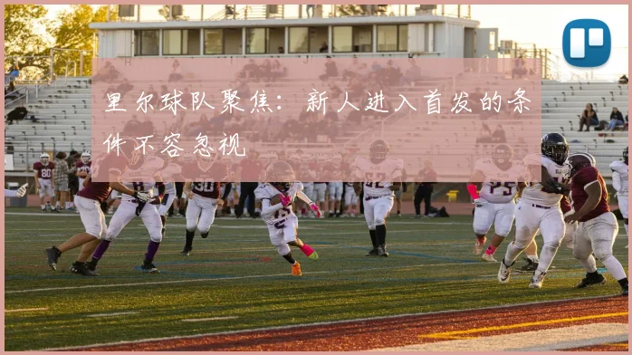 里尔球队聚焦：新人进入首发的条件不容忽视