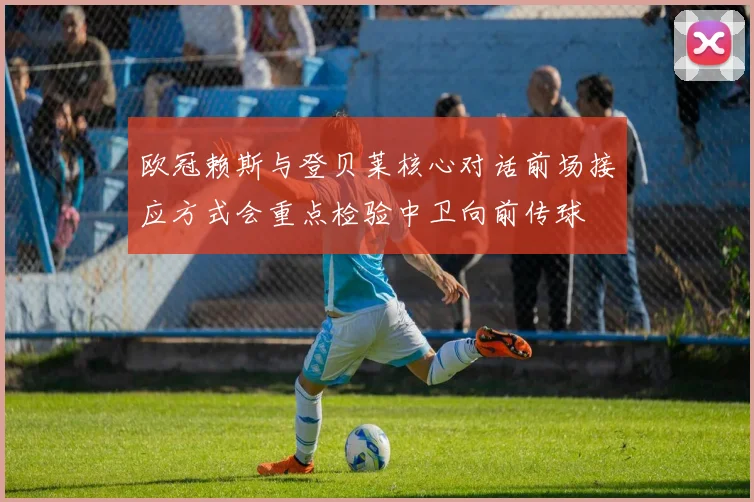 欧冠赖斯与登贝莱核心对话前场接应方式会重点检验中卫向前传球