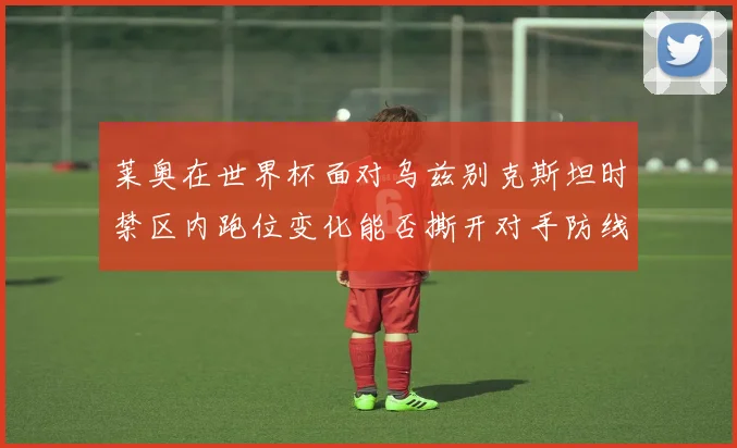 莱奥在世界杯面对乌兹别克斯坦时禁区内跑位变化能否撕开对手防线