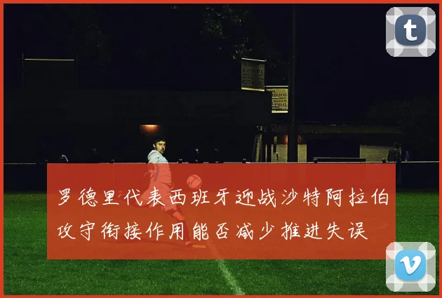 罗德里代表西班牙迎战沙特阿拉伯攻守衔接作用能否减少推进失误