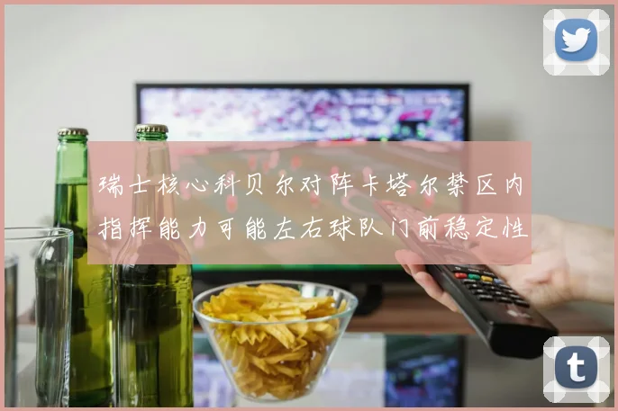 瑞士核心科贝尔对阵卡塔尔禁区内指挥能力可能左右球队门前稳定性