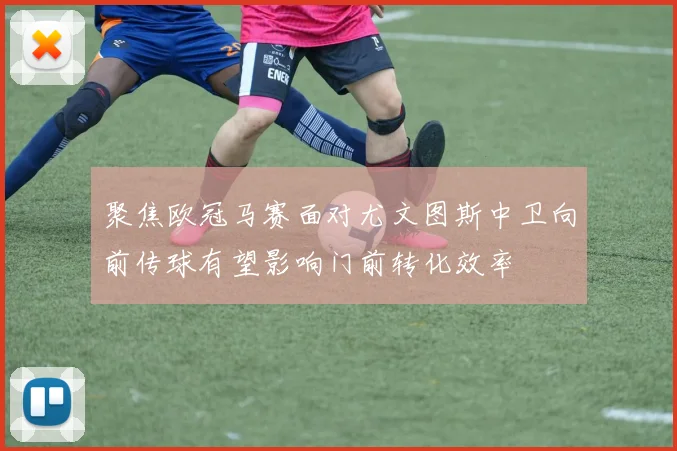 聚焦欧冠马赛面对尤文图斯中卫向前传球有望影响门前转化效率