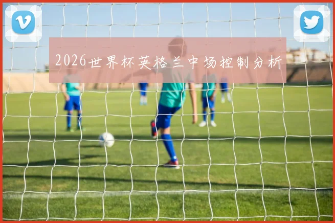 2026世界杯英格兰中场控制分析